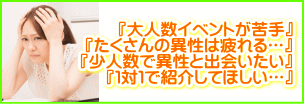 大人数イベントが苦手…たくさんの異性は疲れる。少人数で異性と出会いたい。1対1で紹介してほしい…。