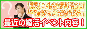 どういう男性が参加してるの?婚活って何?イベント内容って何?イベントに参加したことない…。わからない…不安なんだけど…。テレビみたいな感じなの?最近の婚活イベント事情!