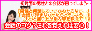 初対面の男性との会話が困ってしまう…。男性と何を話していいのかわからない…。会話が弾まなかったらどうしよう…。もっと盛り上がる内容を教えて!会話のコツ?これを覚えれば安心!